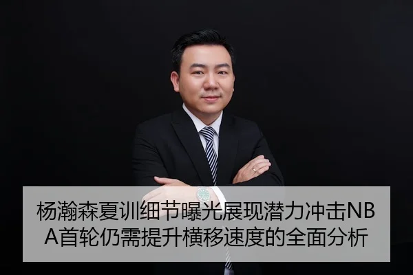 杨瀚森夏训细节曝光展现潜力冲击NBA首轮仍需提升横移速度的全面分析