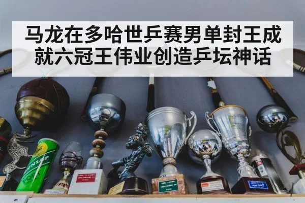 马龙在多哈世乒赛男单封王成就六冠王伟业创造乒坛神话