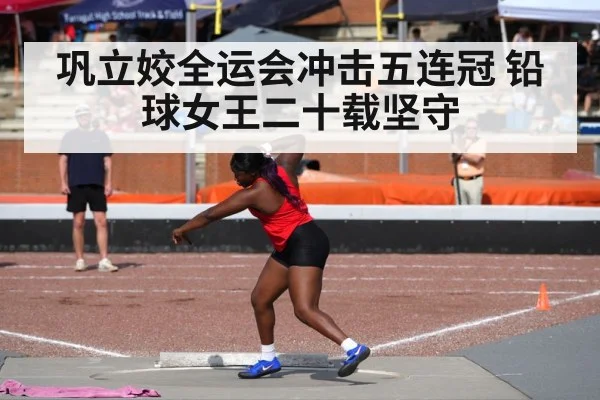 巩立姣全运会冲击五连冠 铅球女王二十载坚守